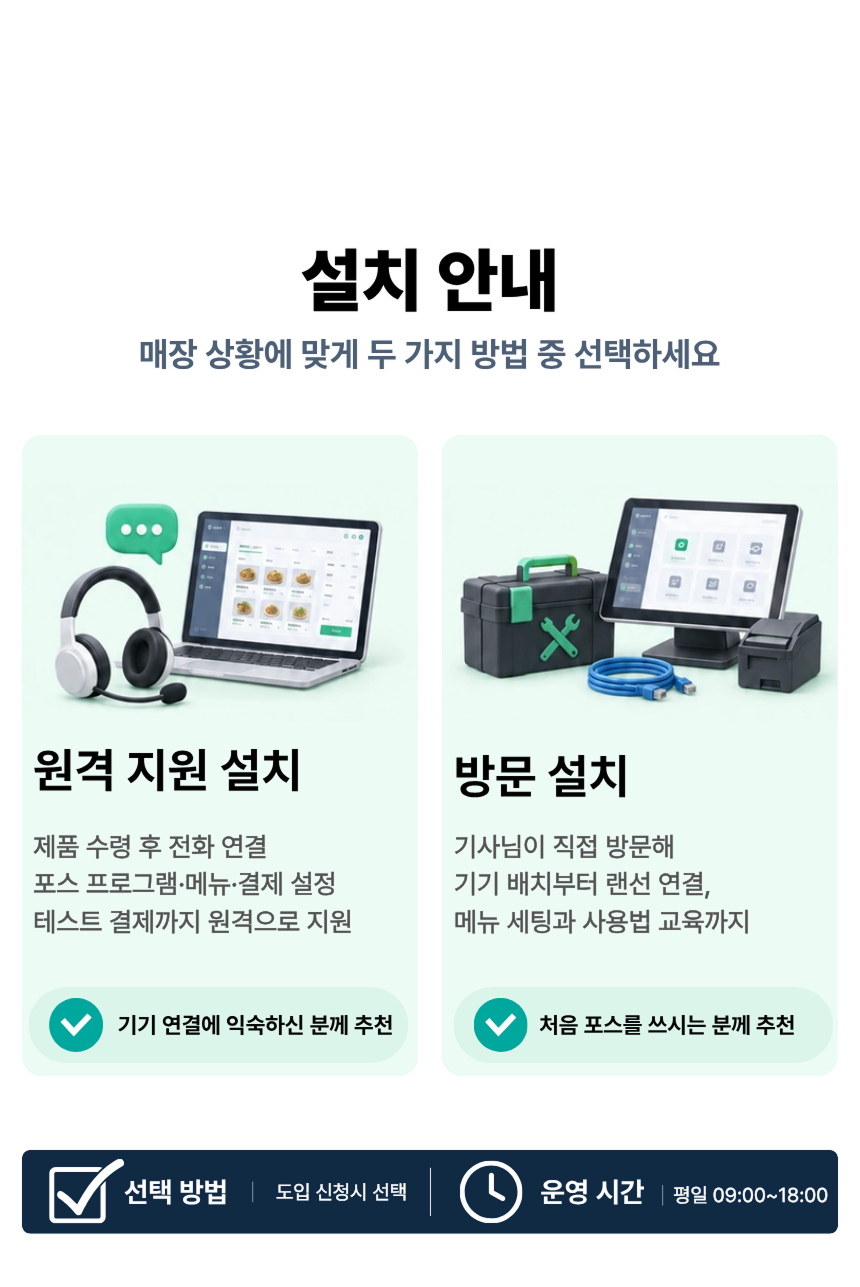 설치 안내. 매장 상황에 맞게 두 가지 방법 중 선택하세요. 원격 지원 설치: 제품 수령 후 전화 연결, 포스 프로그램·메뉴·결제 설정, 테스트 결제까지 원격으로 지원. 기기 연결에 익숙하신 분께 추천. 방문 설치: 100,000원. 기사님이 직접 방문해 기기 배치부터 랜선 연결, 메뉴 세팅과 사용법 교육까지. 처음 포스를 쓰시는 분께 추천. 공통 포함 항목: 포스 프로그램 설정, 메뉴·가격 등록, Npay 커넥트 연동, 리뷰 키워드 설정, 테스트 결제. 예약 방법: 주문 후 톡톡 · 전화. 운영 시간: 평일 09:00~18:00.