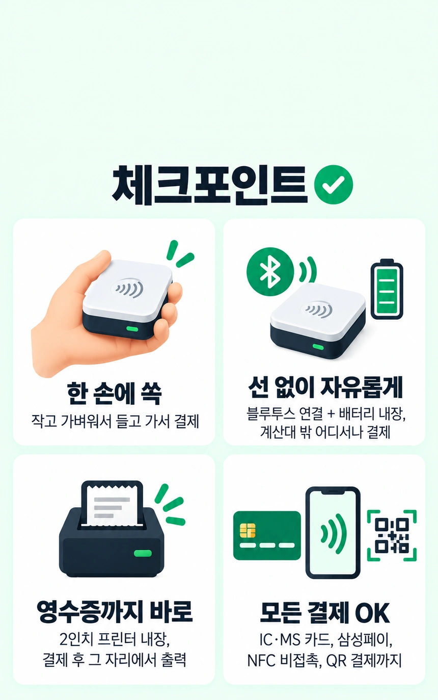 체크포인트. 한 손에 쏙: 작고 가벼워서 들고 가서 결제. 선 없이 자유롭게: 블루투스 연결 + 배터리 내장, 계산대 밖 어디서나 결제. 영수증까지 바로: 2인치 프린터 내장, 결제 후 그 자리에서 출력. 모든 결제 OK: IC·MS 카드, 삼성페이, NFC 비접촉, QR 결제까지