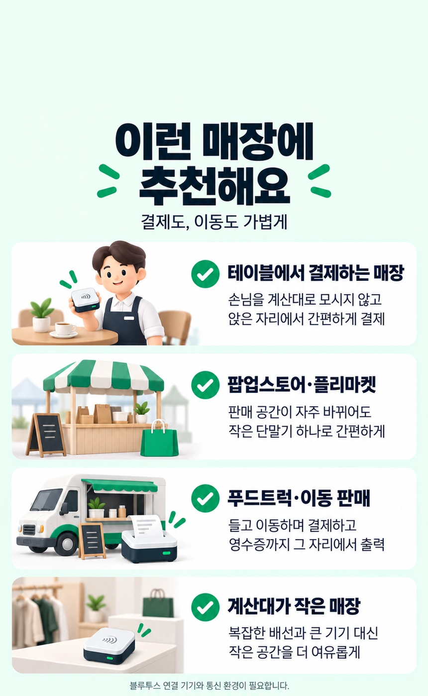 이런 매장에 추천해요. 결제도, 이동도 가볍게. 테이블에서 결제하는 매장: 손님을 계산대로 모시지 않고 앉은 자리에서 간편하게 결제. 팝업스토어·플리마켓: 판매 공간이 자주 바뀌어도 작은 단말기 하나로 간편하게. 푸드트럭·이동 판매: 들고 이동하며 결제하고 영수증까지 그 자리에서 출력. 계산대가 작은 매장: 복잡한 배선과 큰 기기 대신 작은 공간을 더 여유롭게. 블루투스 연결 기기와 통신 환경이 필요합니다.