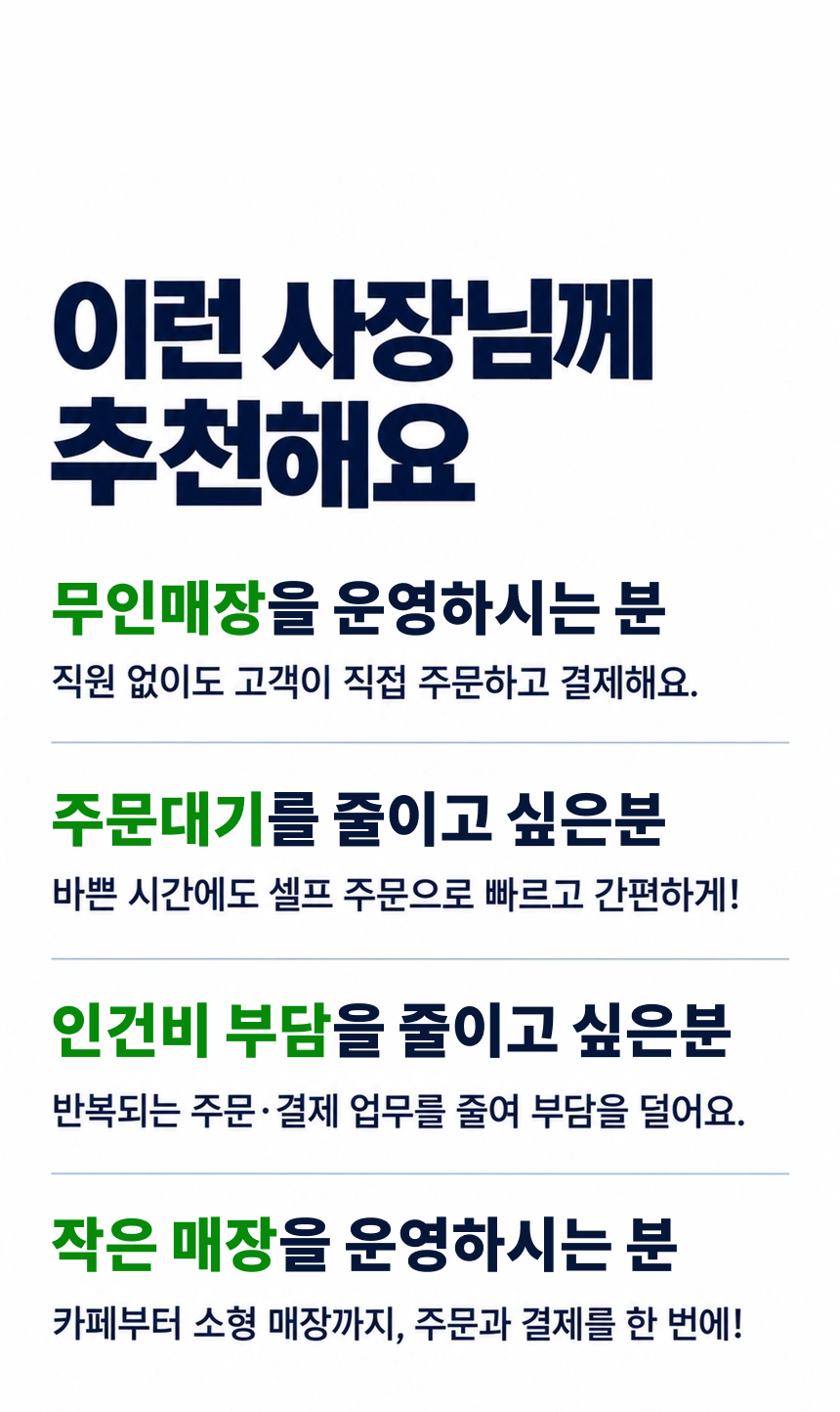이런 사장님께 추천해요. 무인매장을 운영하시는 분: 직원 없이도 고객이 직접 주문하고 결제해요.. 주문 대기를 줄이고 싶은 분: 바쁜 시간에도 셀프 주문으로 빠르고 간편하게!. 인건비 부담을 줄이고 싶은 분: 반복되는 주문·결제 업무를 줄여 부담을 덜어요.. 작은 매장을 효율적으로 운영할 분: 카페부터 소형 매장까지, 주문과 결제를 한 번에!