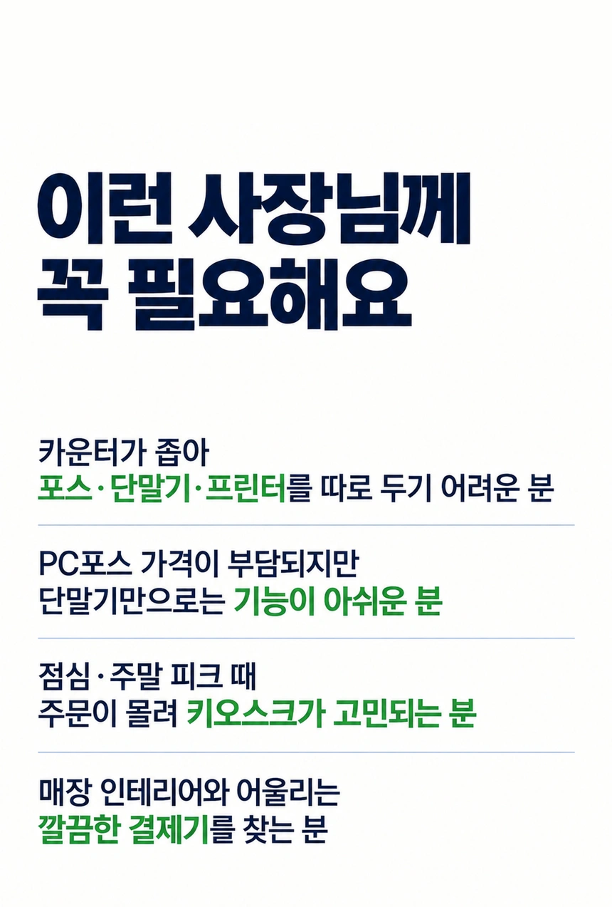 이런 사장님께
꼭 필요해요. 카운터가 좁아 포스·단말기·프린터를 따로 두기 어려운 분. PC포스 가격이 부담되지만 단말기만으로는 기능이 아쉬운 분. 점심·주말 피크 때 주문이 몰려 키오스크가 고민되는 분. 매장 인테리어와 어울리는 깔끔한 결제기를 찾는 분